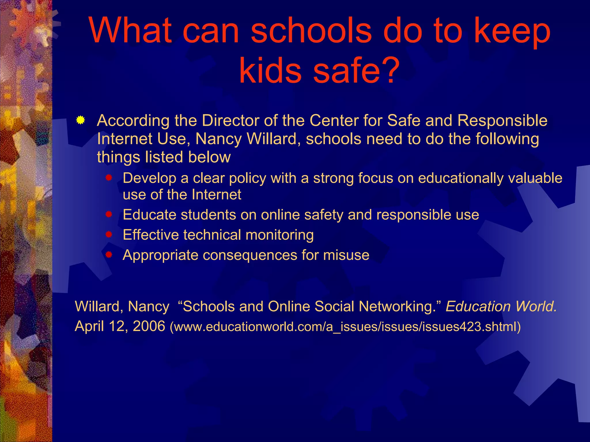 What can schools do to keep kids safe? According the Director of the Center for Safe and Responsible Internet Use, Nancy Willard, schools need to do the following things listed below Develop a clear policy with a strong focus on educationally valuable use of the Internet Educate students on online safety and responsible use  Effective technical monitoring Appropriate consequences for misuse Willard, Nancy  “Schools and Online Social Networking.”  Education World.  April 12, 2006  (www.educationworld.com/a_issues/issues/issues423.shtml) 