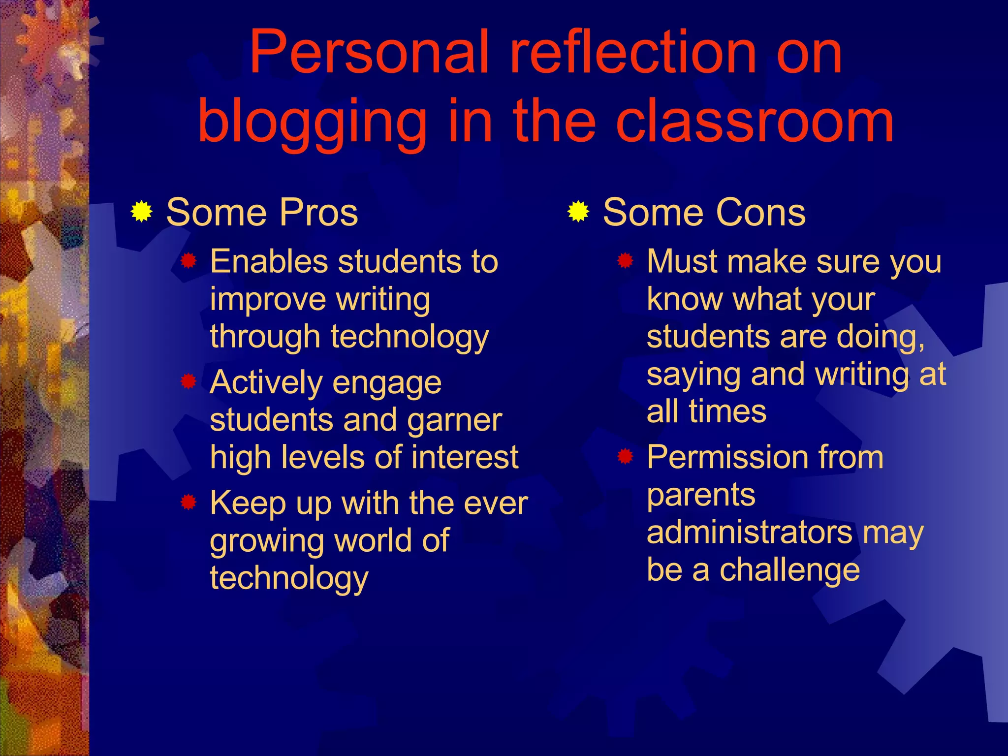 Personal reflection on blogging in the classroom Some Pros Enables students to improve writing through technology Actively engage students and garner high levels of interest Keep up with the ever growing world of technology Some Cons Must make sure you know what your students are doing, saying and writing at all times Permission from parents administrators may be a challenge 