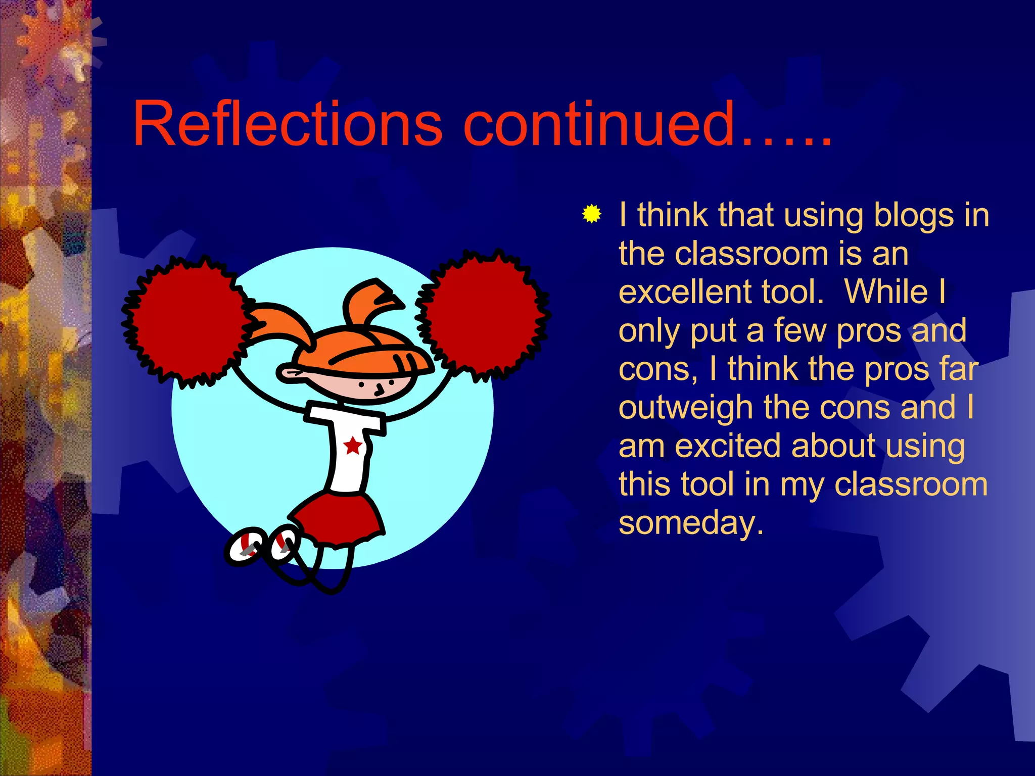 Reflections continued….. I think that using blogs in the classroom is an excellent tool.  While I only put a few pros and cons, I think the pros far outweigh the cons and I am excited about using this tool in my classroom someday. 
