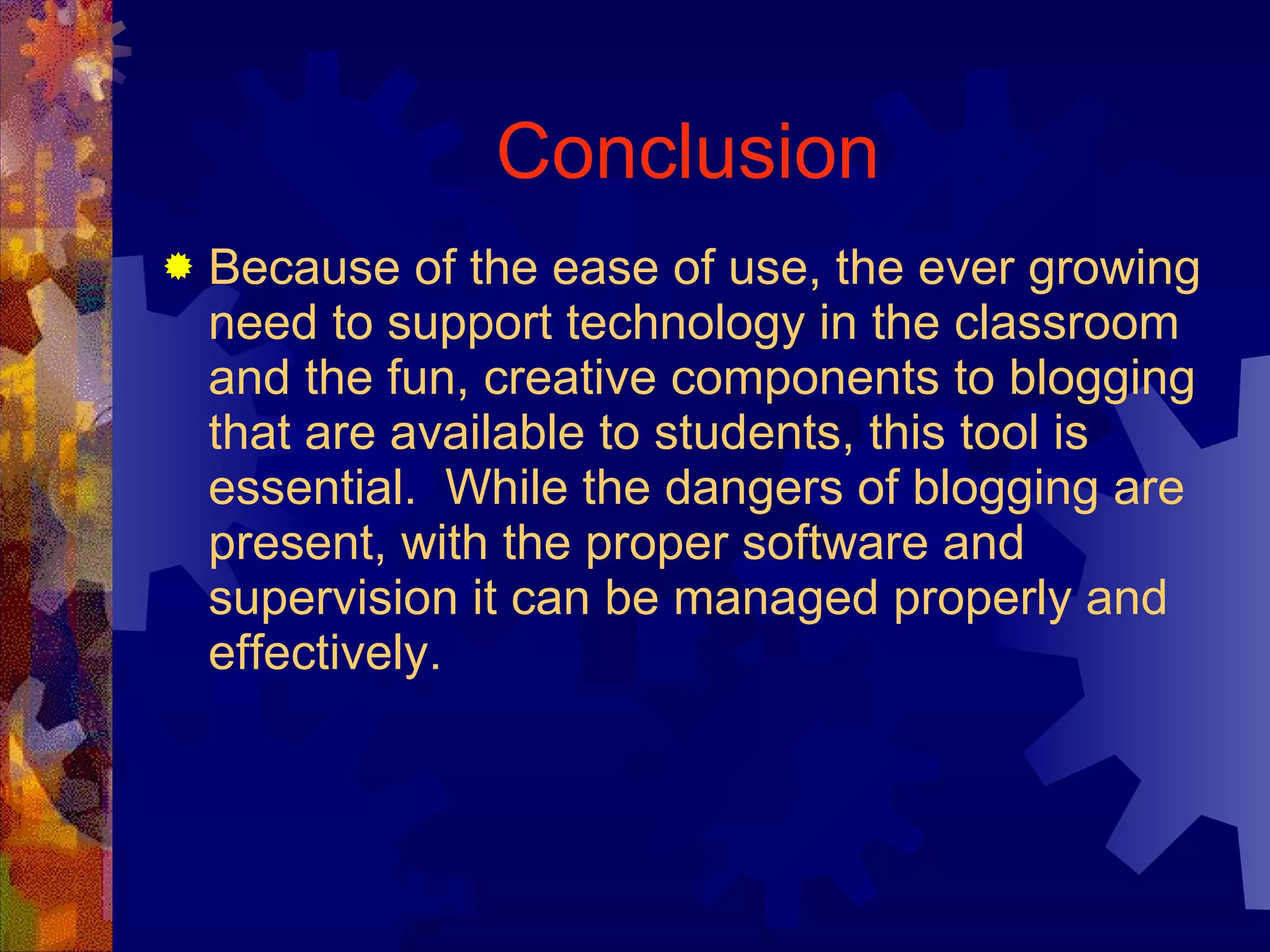 Conclusion Because of the ease of use, the ever growing need to support technology in the classroom and the fun, creative components to blogging that are available to students, this tool is essential.  While the dangers of blogging are present, with the proper software and supervision it can be managed properly and effectively. 