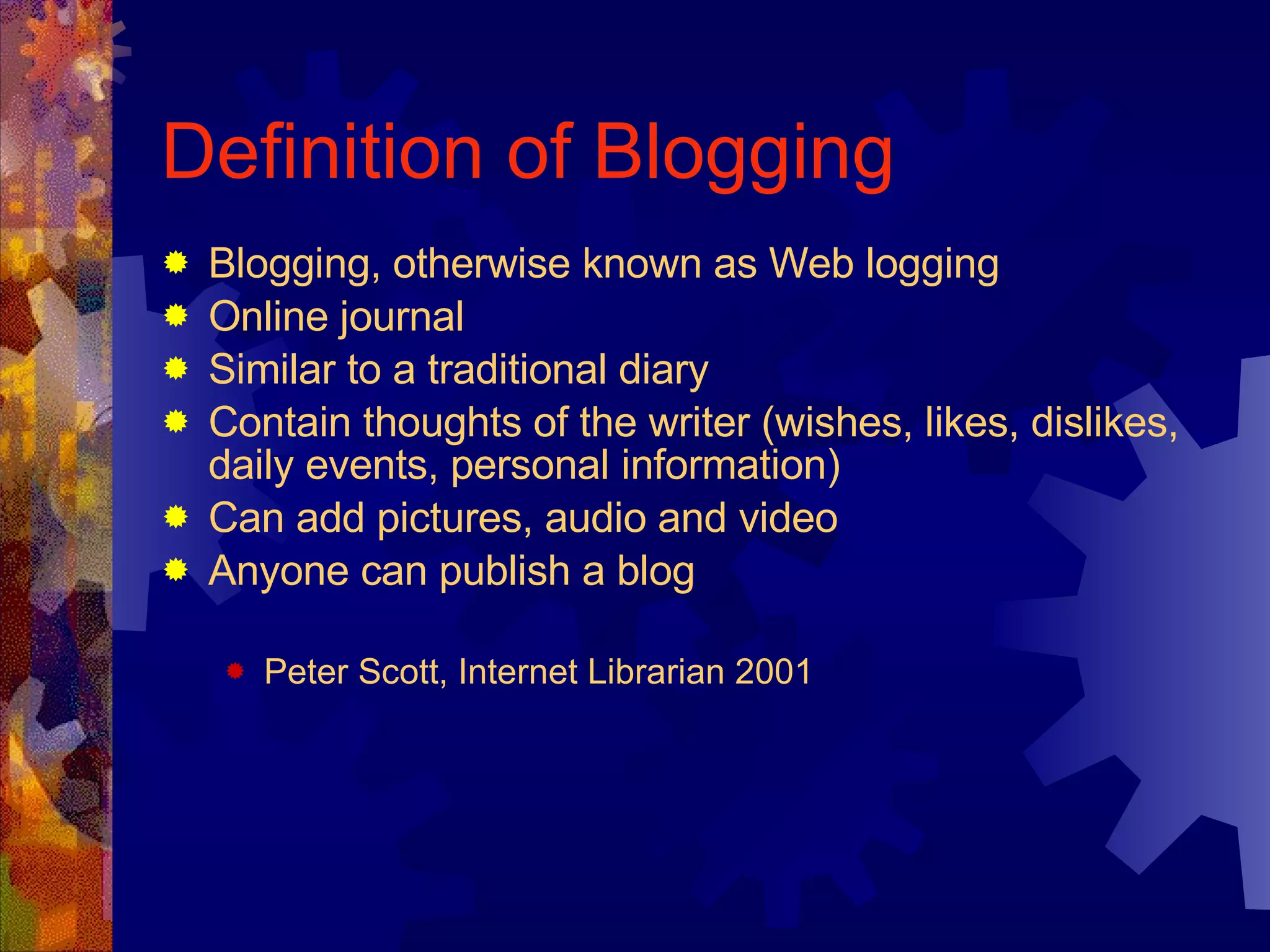 Definition of Blogging Blogging, otherwise known as Web logging Online journal Similar to a traditional diary Contain thoughts of the writer (wishes, likes, dislikes, daily events, personal information) Can add pictures, audio and video Anyone can publish a blog Peter Scott, Internet Librarian 2001 
