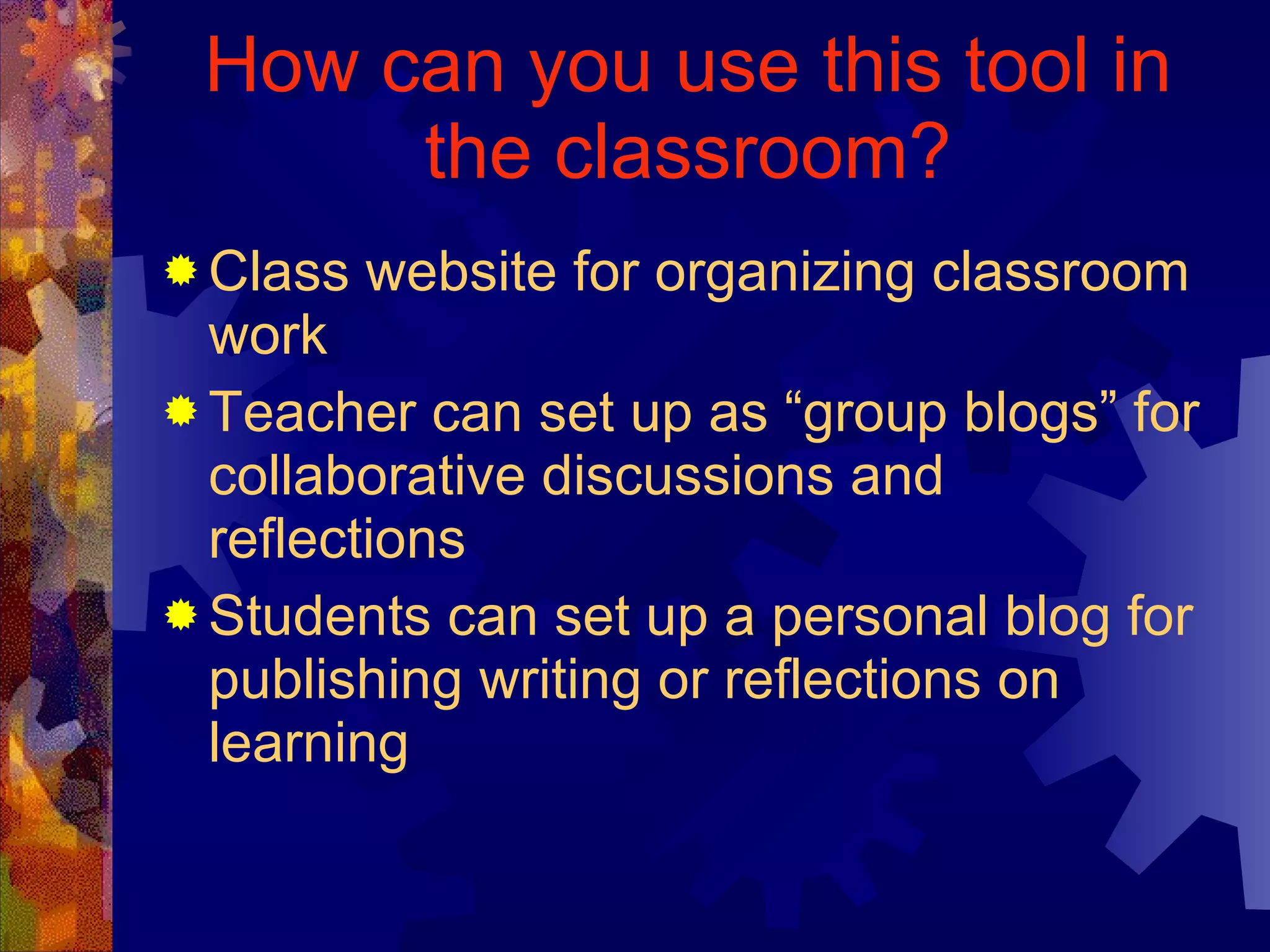 How can you use this tool in the classroom? Class website for organizing classroom work Teacher can set up as “group blogs” for collaborative discussions and reflections Students can set up a personal blog for publishing writing or reflections on learning 