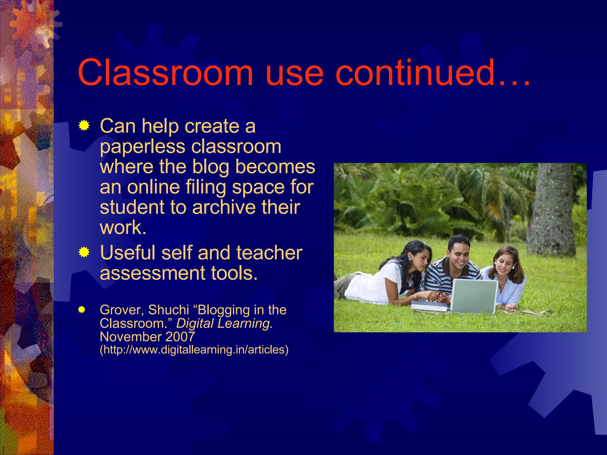 Classroom use continued… Can help create a paperless classroom where the blog becomes an online filing space for student to archive their work. Useful self and teacher assessment tools. Grover, Shuchi “Blogging in the Classroom.”  Digital Learning.  November 2007  (http://www.digitallearning.in/articles) 