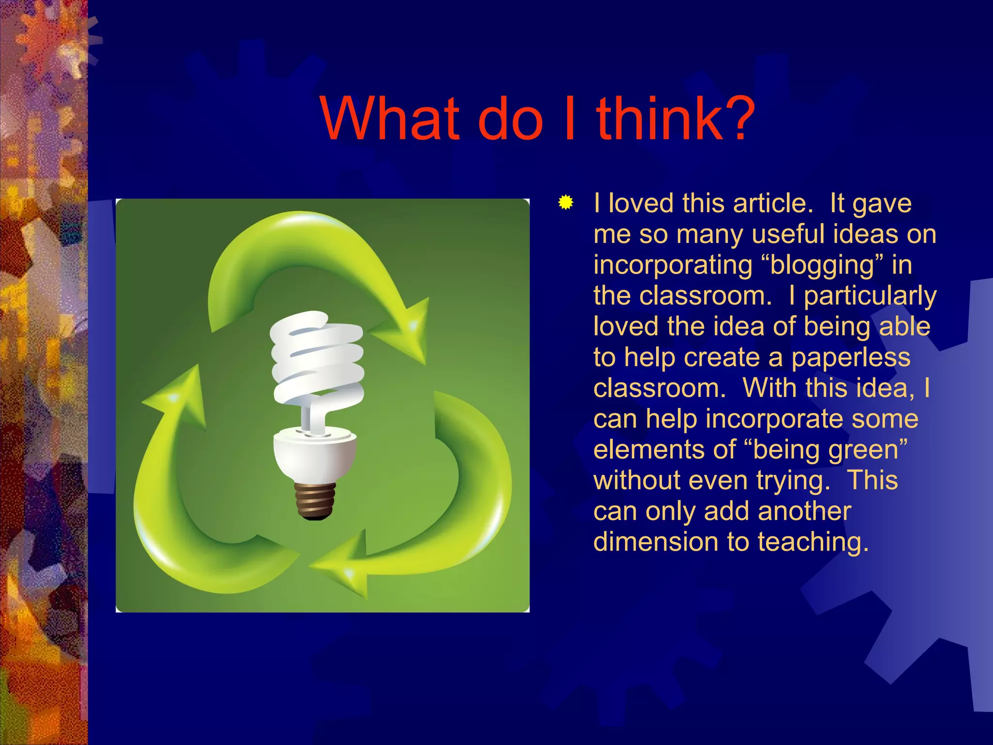 What do I think? I loved this article.  It gave me so many useful ideas on incorporating “blogging” in the classroom.  I particularly loved the idea of being able to help create a paperless classroom.  With this idea, I can help incorporate some elements of “being green” without even trying.  This can only add another dimension to teaching. 