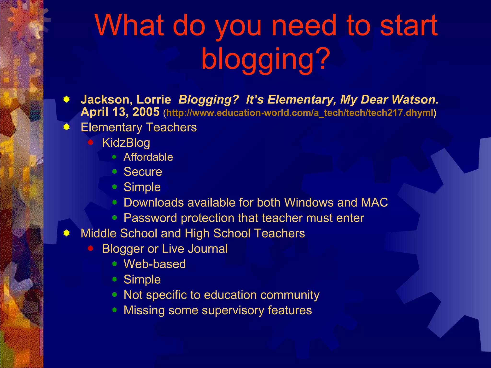 What do you need to start blogging? Jackson, Lorrie  Blogging?  It’s Elementary, My Dear Watson.  April 13, 2005   ( http://www.education-world.com/a_tech/tech/tech217.dhyml ) Elementary Teachers KidzBlog Affordable Secure Simple Downloads available for both Windows and MAC Password protection that teacher must enter Middle School and High School Teachers Blogger or Live Journal Web-based Simple Not specific to education community Missing some supervisory features 