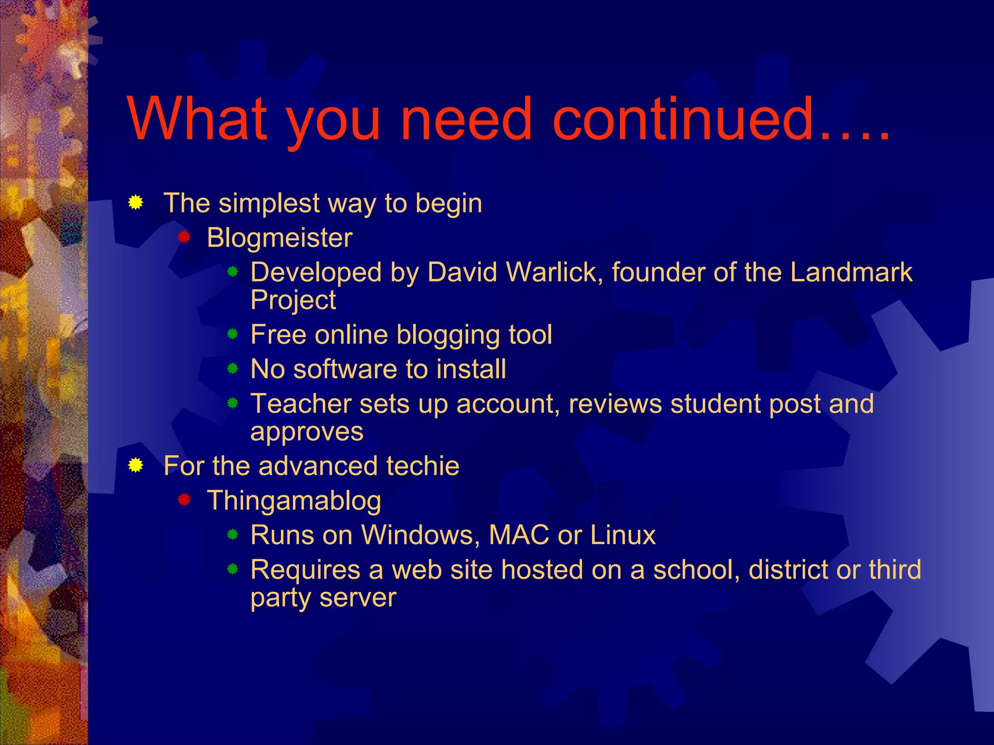 What you need continued…. The simplest way to begin Blogmeister Developed by David Warlick, founder of the Landmark Project Free online blogging tool No software to install Teacher sets up account, reviews student post and approves For the advanced techie Thingamablog Runs on Windows, MAC or Linux Requires a web site hosted on a school, district or third party server 