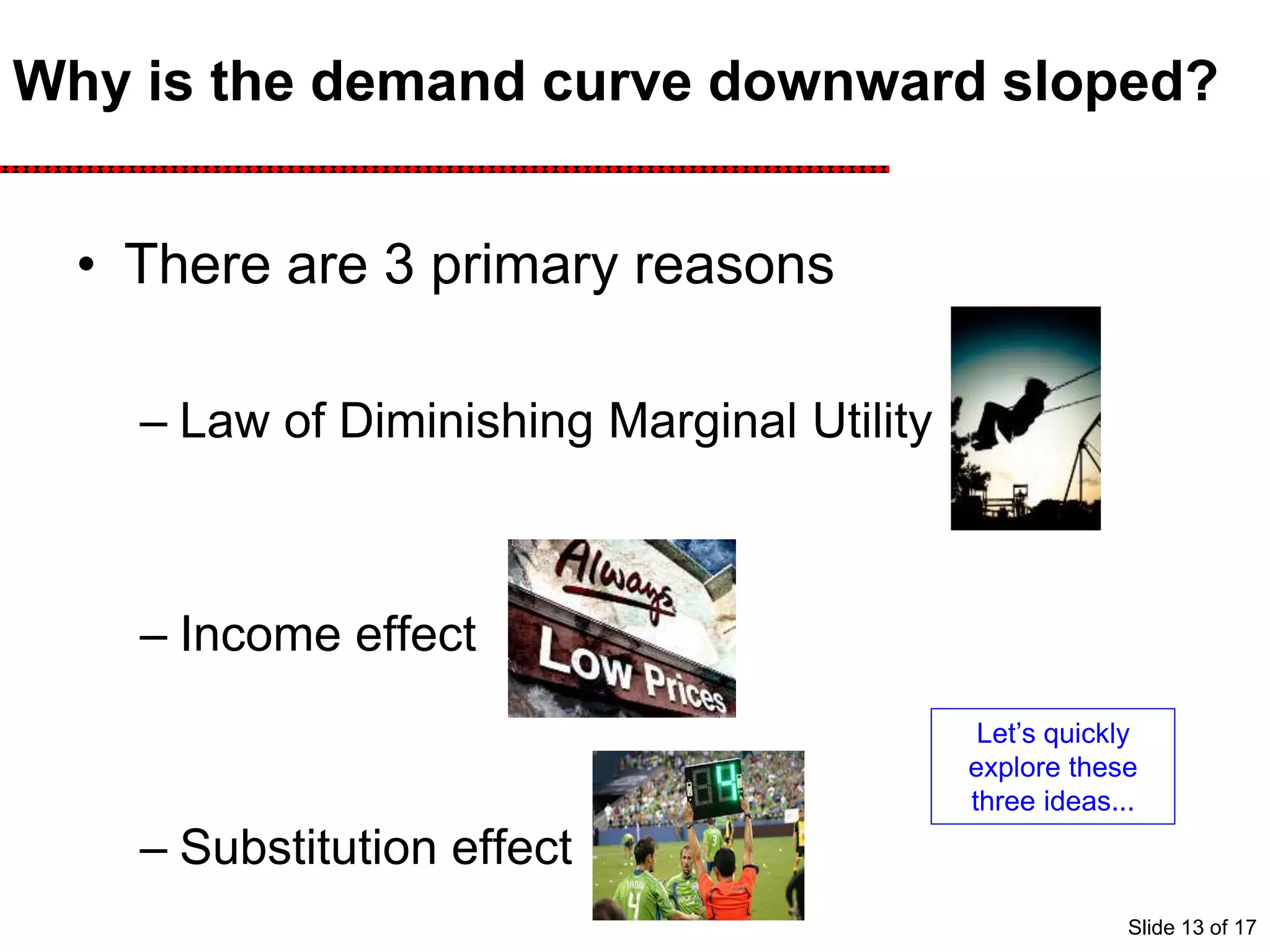 Why is the demand curve downward sloped?
• There are 3 primary reasons
– Law of Diminishing Marginal Utility
– Income effect
– Substitution effect
Let’s quickly
explore these
three ideas...
Slide 13 of 17
