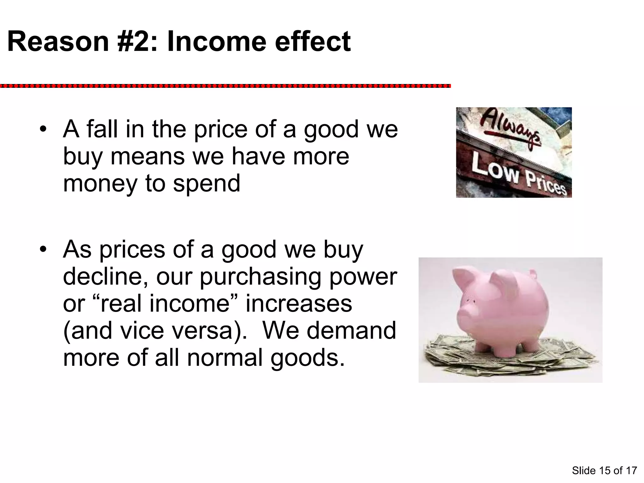 Reason #2: Income effect
• A fall in the price of a good we
buy means we have more
money to spend
• As prices of a good we buy
decline, our purchasing power
or “real income” increases
(and vice versa). We demand
more of all normal goods.
Slide 15 of 17