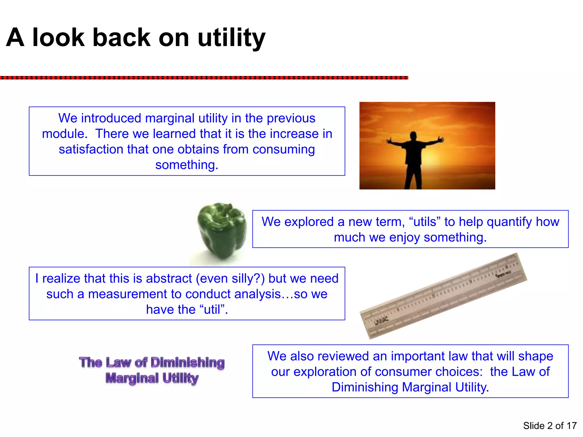 A look back on utility
We introduced marginal utility in the previous
module. There we learned that it is the increase in
satisfaction that one obtains from consuming
something.
We explored a new term, “utils” to help quantify how
much we enjoy something.
I realize that this is abstract (even silly?) but we need
such a measurement to conduct analysis…so we
have the “util”.
We also reviewed an important law that will shape
our exploration of consumer choices: the Law of
Diminishing Marginal Utility.
Slide 2 of 17