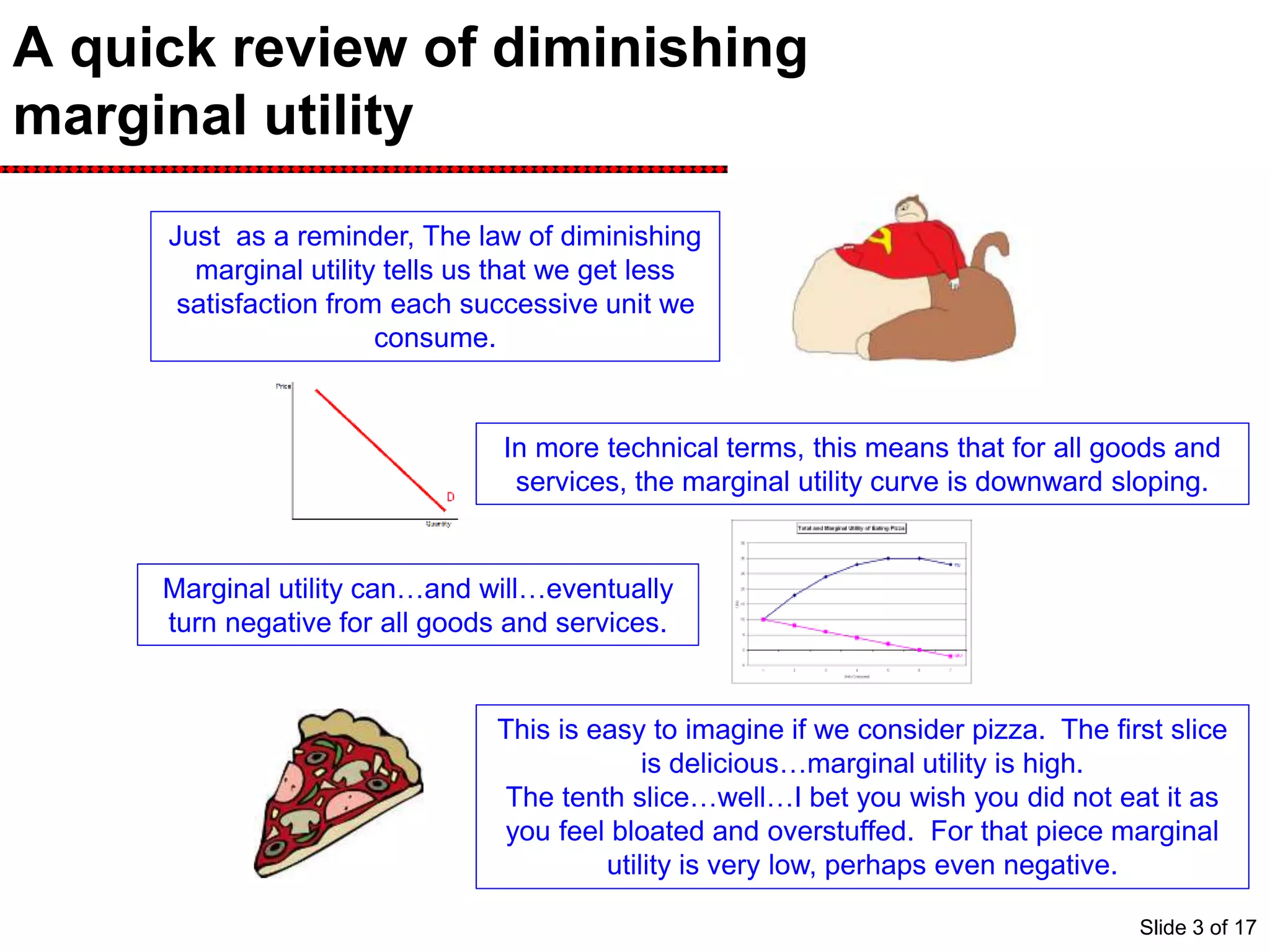 A quick review of diminishing
marginal utility
Just as a reminder, The law of diminishing
marginal utility tells us that we get less
satisfaction from each successive unit we
consume.
In more technical terms, this means that for all goods and
services, the marginal utility curve is downward sloping.
Marginal utility can…and will…eventually
turn negative for all goods and services.
This is easy to imagine if we consider pizza. The first slice
is delicious…marginal utility is high.
The tenth slice…well…I bet you wish you did not eat it as
you feel bloated and overstuffed. For that piece marginal
utility is very low, perhaps even negative.
Slide 3 of 17
