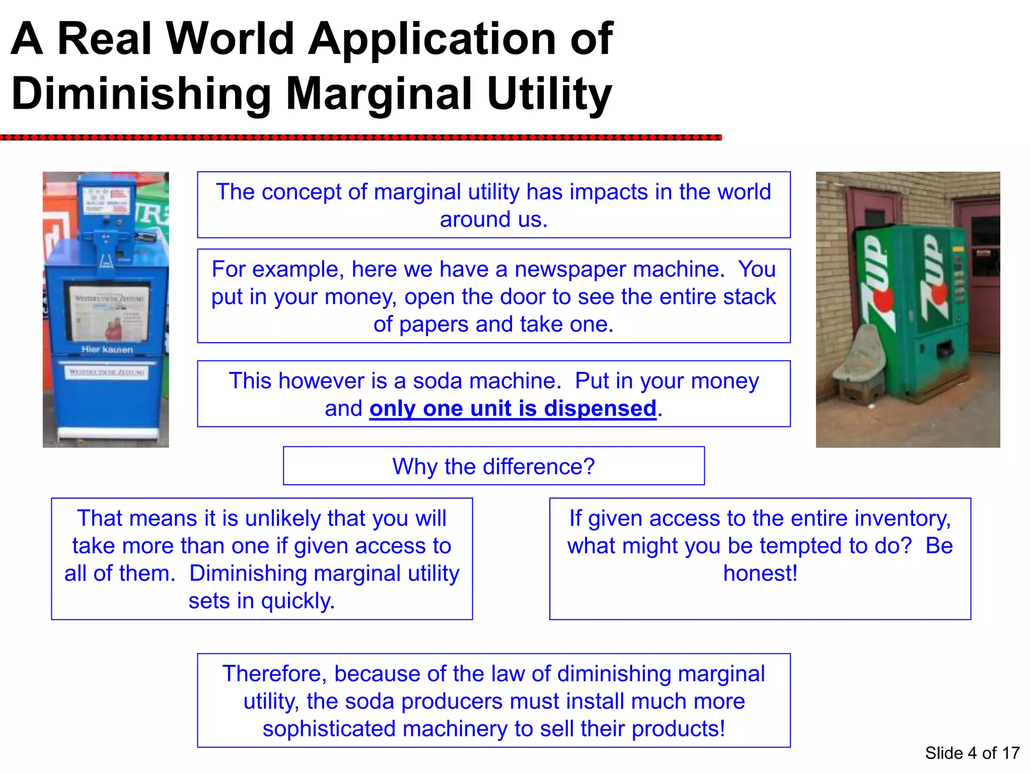 A Real World Application of
Diminishing Marginal Utility
The concept of marginal utility has impacts in the world
around us.
For example, here we have a newspaper machine. You
put in your money, open the door to see the entire stack
of papers and take one.
This however is a soda machine. Put in your money
and only one unit is dispensed.
Why the difference?
Marginal utility for a news paper drops
quickly. After you read one, it is unlikely
that you will read another one.
That means it is unlikely that you will
take more than one if given access to
all of them. Diminishing marginal utility
sets in quickly.
Diminishing marginal utility does not
set in quickly for sodas. In fact, a
second soda is almost as good as the
first.
If given access to the entire inventory,
what might you be tempted to do? Be
honest!
Therefore, because of the law of diminishing marginal
utility, the soda producers must install much more
sophisticated machinery to sell their products!
Slide 4 of 17
