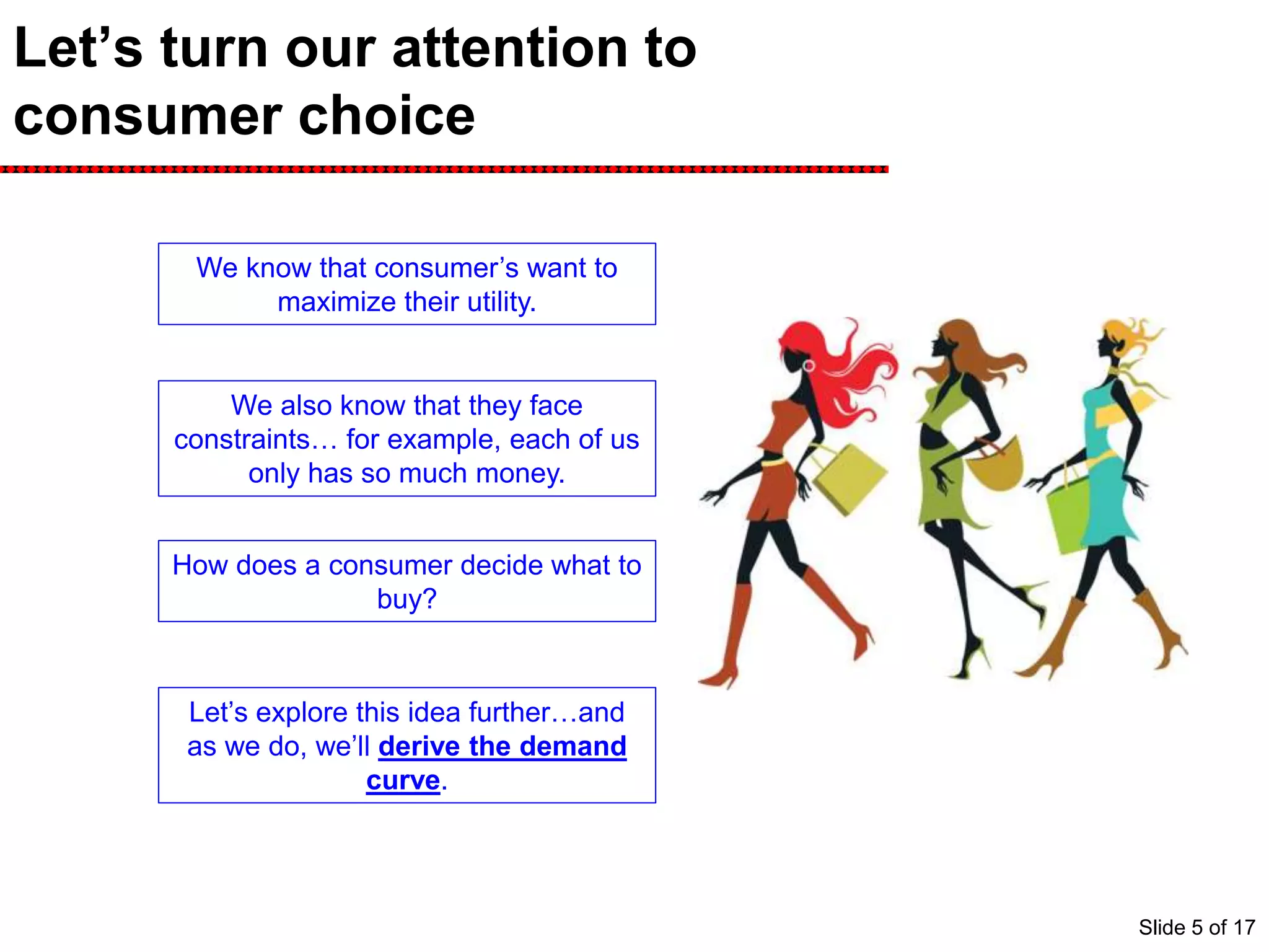 Let’s turn our attention to
consumer choice
We know that consumer’s want to
maximize their utility.
We also know that they face
constraints… for example, each of us
only has so much money.
How does a consumer decide what to
buy?
Let’s explore this idea further…and
as we do, we’ll derive the demand
curve.
Slide 5 of 17