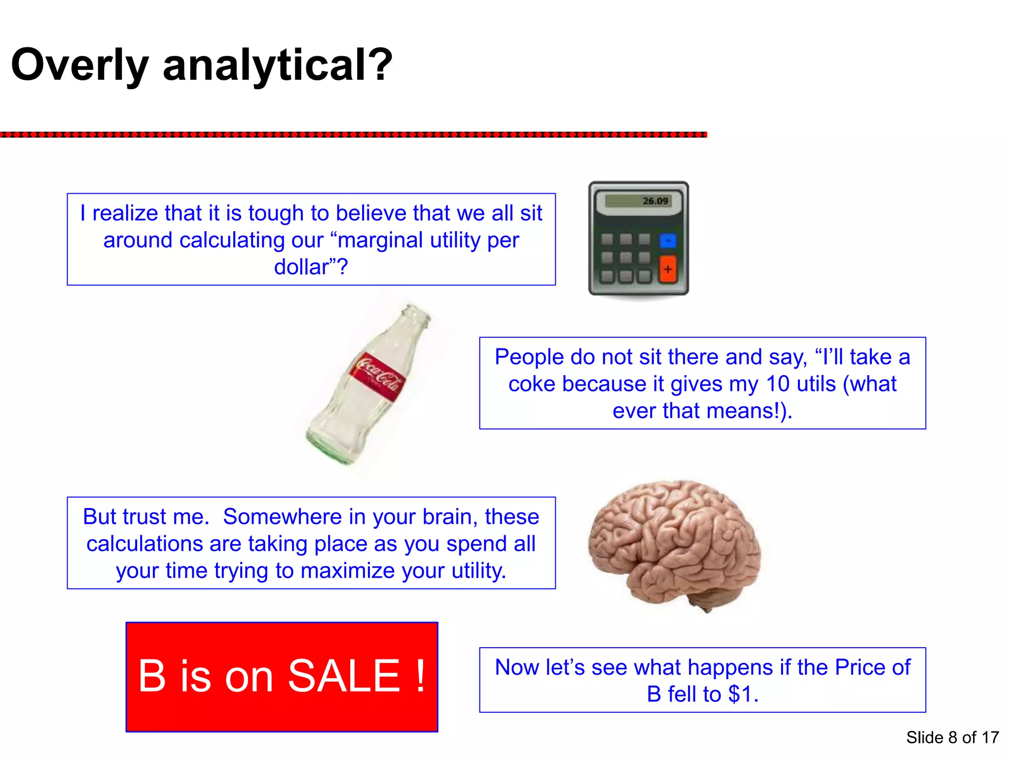 Overly analytical?
I realize that it is tough to believe that we all sit
around calculating our “marginal utility per
dollar”?
People do not sit there and say, “I’ll take a
coke because it gives my 10 utils (what
ever that means!).
But trust me. Somewhere in your brain, these
calculations are taking place as you spend all
your time trying to maximize your utility.
Now let’s see what happens if the Price of
B fell to $1.B is on SALE !
Slide 8 of 17
