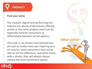 Find your niche
The creative, digital and performing arts
industry has plenty of businesses offering
similar or the same product and it can be
especially hard for consumers to
differentiate between all the options.
The truth is, no matter how talented you
are and no matter how awe-inspiring your
art may be, some consumers may not be
able to tell the difference, and when faced
with a choice, they will almost always
choose the most convenient option.
PRODUCT
What niche?
 