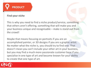 Find your niche
This is why you need to find a niche product/service, something
that others aren’t offering, something that will make you and
your business unique and recognisable – make is stand out from
the crowd!
Maybe that means focusing on portraits if you are an
accomplished painter, or 3D designs if you are a graphic artist.
No matter what the niche is, you should try to find one. That
doesn’t mean you can’t include your other art in your business,
but you may find a much more passionate customer base if you
specialise in one type of art and become known for your ability
to create that one type of art.
PRODUCT
 