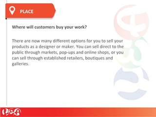 PLACE
Where will customers buy your work?
There are now many different options for you to sell your
products as a designer or maker. You can sell direct to the
public through markets, pop-ups and online shops, or you
can sell through established retailers, boutiques and
galleries.
 
