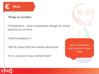 PRICE
Things to consider:
•Competition - what competitors charge for similar
products or services
•Cost to produce it
•Set at a level that the market will accept
•Is it a luxury or mass market item?
Don’t undervalue
your product or your
time
 