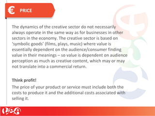 PRICE
The dynamics of the creative sector do not necessarily
always operate in the same way as for businesses in other
sectors in the economy. The creative sector is based on
‘symbolic goods’ (films, plays, music) where value is
essentially dependent on the audience/consumer finding
value in their meanings – so value is dependent on audience
perception as much as creative content, which may or may
not translate into a commercial return.
Think profit!
The price of your product or service must include both the
costs to produce it and the additional costs associated with
selling it.
 