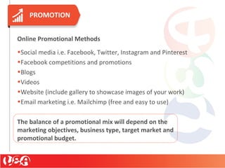 PROMOTION
Online Promotional Methods
•Social media i.e. Facebook, Twitter, Instagram and Pinterest
•Facebook competitions and promotions
•Blogs
•Videos
•Website (include gallery to showcase images of your work)
•Email marketing i.e. Mailchimp (free and easy to use)
The balance of a promotional mix will depend on the
marketing objectives, business type, target market and
promotional budget.
 