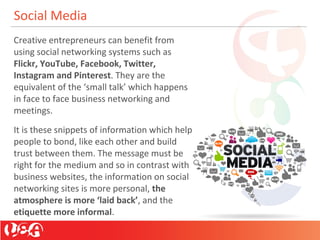 Social Media
Creative entrepreneurs can benefit from
using social networking systems such as
Flickr, YouTube, Facebook, Twitter,
Instagram and Pinterest. They are the
equivalent of the ‘small talk’ which happens
in face to face business networking and
meetings.
It is these snippets of information which help
people to bond, like each other and build
trust between them. The message must be
right for the medium and so in contrast with
business websites, the information on social
networking sites is more personal, the
atmosphere is more ‘laid back’, and the
etiquette more informal.
 