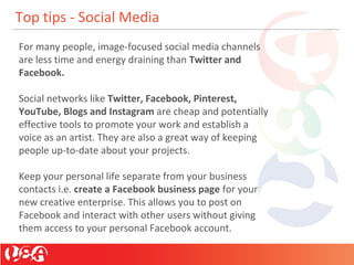 Top tips - Social Media
For many people, image-focused social media channels
are less time and energy draining than Twitter and
Facebook.
Social networks like Twitter, Facebook, Pinterest,
YouTube, Blogs and Instagram are cheap and potentially
effective tools to promote your work and establish a
voice as an artist. They are also a great way of keeping
people up-to-date about your projects.
Keep your personal life separate from your business
contacts i.e. create a Facebook business page for your
new creative enterprise. This allows you to post on
Facebook and interact with other users without giving
them access to your personal Facebook account.
 