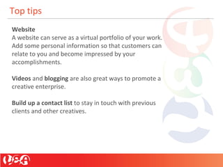 Top tips
Website
A website can serve as a virtual portfolio of your work.
Add some personal information so that customers can
relate to you and become impressed by your
accomplishments.
Videos and blogging are also great ways to promote a
creative enterprise.
Build up a contact list to stay in touch with previous
clients and other creatives.
 