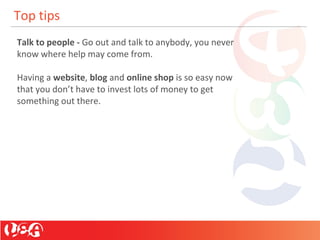 Top tips
Talk to people - Go out and talk to anybody, you never
know where help may come from.
Having a website, blog and online shop is so easy now
that you don’t have to invest lots of money to get
something out there.
 