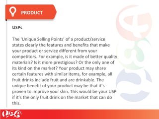 USPs
The ‘Unique Selling Points’ of a product/service
states clearly the features and benefits that make
your product or service different from your
competitors. For example, is it made of better quality
materials? Is it more prestigious? Or the only one of
its kind on the market? Your product may share
certain features with similar items, for example, all
fruit drinks include fruit and are drinkable. The
unique benefit of your product may be that it’s
proven to improve your skin. This would be your USP
if it’s the only fruit drink on the market that can do
this.
PRODUCT
 