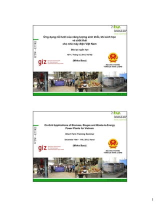 HTW –UT/RE

Ứng dụng nối lưới của năng lượng sinh khối, khí sinh học
và chất thải
cho nhà máy điện Việt Nam
Đào tạo ngắn hạn
10/11, Tháng 12, 2013, Hà Nội

(Mirko Barz)

HTW –UT/RE

GIZ Training RE Vietnam_Dec. 2013 - 1

On-Grid Applications of Biomass, Biogas and Waste-to-Energy
Power Plants for Vietnam
Short Term Training Seminar
December 10th – 11th, 2013, Hanoi

(Mirko Barz)

GIZ Training RE Vietnam_Dec. 2013 - 2

1

 