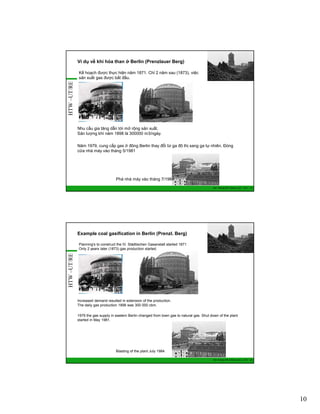 Ví dụ về khí hóa than ở Berlin (Prenzlauer Berg)

HTW –UT/RE

Kế hoạch được thực hiện năm 1871. Chỉ 2 năm sau (1873), việc
sản xuất gas được bắt đầu.

Nhu cầu gia tăng dẫn tới mở rộng sản xuất.
Sản lượng khí năm 1898 là 300000 m3/ngày.
Năm 1979, cung cấp gas ở đông Berlin thay đổi từ ga đô thị sang ga tự nhiên. Đóng
cửa nhà máy vào tháng 5/1981

Phá nhà máy vào tháng 7/1984
GIZ Training RE Vietnam_Dec. 2013 - 19

Example coal gasification in Berlin (Prenzl. Berg)

HTW –UT/RE

Planning's to construct the IV. Städtischen Gasanstalt started 1871
Only 2 years later (1873) gas production started.

Increased demand resulted in extension of the production.
The daily gas production 1898 was 300 000 cbm.
1979 the gas supply in eastern Berlin changed from town gas to natural gas. Shut down of the plant
started in May 1981.

Blasting of the plant July 1984
GIZ Training RE Vietnam_Dec. 2013 - 20

10

 