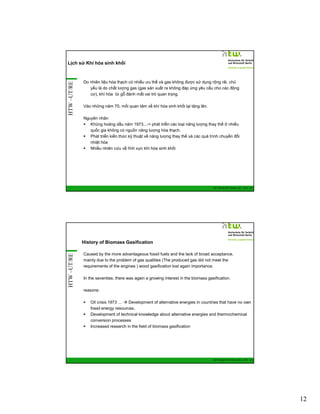 HTW –UT/RE

Lịch sử Khí hóa sinh khối

Do nhiên liệu hóa thạch có nhiều ưu thế và gas không được sử dụng rộng rãi, chủ
yếu là do chất lượng gas (gas sản xuất ra không đáp ứng yêu cầu cho các động
cơ), khí hóa từ gỗ đánh mất vai trò quan trọng.
Vào những năm 70, mối quan tâm về khí hóa sinh khối lại tăng lên.
Nguyên nhân
Khủng hoảng dầu năm 1973...-> phát triển các loại năng lượng thay thế ở nhiều
quốc gia không có nguồn năng lượng hóa thạch.
Phát triển kiến thức kỹ thuật về năng lượng thay thế và các quá trình chuyển đổi
nhiệt hóa
Nhiều nhiên cứu về lĩnh vực khí hóa sinh khối

GIZ Training RE Vietnam_Dec. 2013 - 23

HTW –UT/RE

History of Biomass Gasification
Caused by the more advantageous fossil fuels and the lack of broad acceptance,
mainly due to the problem of gas qualities (The produced gas did not meet the
requirements of the engines ) wood gasification lost again importance.
In the seventies, there was again a growing interest in the biomass gasification.
reasons:
Oil crisis 1973 …
Development of alternative energies in countries that have no own
fossil energy resources,
Development of technical knowledge about alternative energies and thermochemical
conversion processes
Increased research in the field of biomass gasification

GIZ Training RE Vietnam_Dec. 2013 - 24

12

 