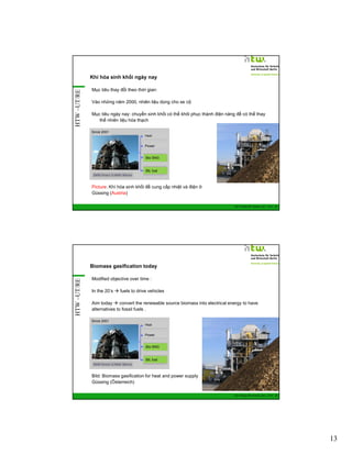 HTW –UT/RE

Khí hóa sinh khối ngày nay
Mục tiêu thay đổi theo thời gian:
Vào những năm 2000, nhiên liệu dùng cho xe cộ
Mục tiêu ngày nay: chuyển sinh khối có thể khôi phục thành điện năng để có thể thay
thế nhiên liệu hóa thạch
Since 2001
Heat

Power

Bio SNG

BtL fuel

Picture: Khí hóa sinh khối để cung cấp nhiệt và điện ở
Güssing (Austria)
GIZ Training RE Vietnam_Dec. 2013 - 25

HTW –UT/RE

Biomass gasification today
Modified objective over time :
In the 20’s

fuels to drive vehicles

Aim today
convert the renewable source biomass into electrical energy to have
alternatives to fossil fuels .
Since 2001
Heat

Power

Bio SNG

BtL fuel

Bild: Biomass gasification for heat and power supply
Güssing (Österreich)
GIZ Training RE Vietnam_Dec. 2013 - 26

13

 