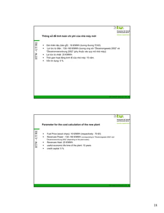 HTW –UT/RE

Thông số để tính toán chi phí của nhà máy mới

Giá nhiên liệu (bào gỗ) : 16 €/MWh (tương đương 70 €/t)
Lợi tức từ điện : 130–160 €/MWh (tương ứng với “Ökostromgesetz 2002” và
“Ökostromverordnung 2002” (phụ thuộc vào quy mô nhà máy))
Lợi tức từ nhiệt 20 €/MWh
Thời gian hoạt động kinh tế của nhà máy: 15 năm.
Vốn tín dụng: 5 %

GIZ Training RE Vietnam_Dec. 2013 - 35

HTW –UT/RE

Parameter for the cost calculation of the new plant

Fuel Price (wood chips): 16 €/MWh (respectively: 70 €/t)
Revenues Power : 130–160 €/MWh (corresponding to “Ökostromgesetz 2002” and
“Ökostromverordnung 2002” (depending on the plant scale))

Revenues Heat: 20 €/MWh
useful economic life time of the plant: 15 years
credit capital: 5 %

GIZ Training RE Vietnam_Dec. 2013 - 36

18

 