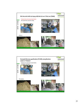 HTW –UT/RE

Khí hóa sinh khối sử dụng chất thải từ tre ở Thái Lan [70kW]
Product of a community owned fabric:
Sản xuất: Đũa, que xiên nướng

Phần dư

GIZ Training RE Vietnam_Dec. 2013 - 49

HTW –UT/RE

Example Biomass gasification [70 kW] using Bamboo
waste in Thailand
Product of a community owned fabric:
Chopsticks, grill spits.

The residue:

GIZ Training RE Vietnam_Dec. 2013 - 50

25

 
