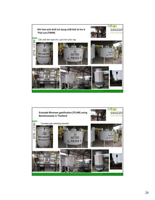 HTW –UT/RE

Khí hóa sinh khối sử dụng chất thải từ tre ở
Thái Lan [70kW]
Cần phải làm sạch khí, quá trình phức tạp

GIZ Training RE Vietnam_Dec. 2013 - 55

HTW –UT/RE

Example Biomass gasification [70 kW] using
Bamboowaste in Thailand
Complex gas cleaning required

GIZ Training RE Vietnam_Dec. 2013 - 56

28

 