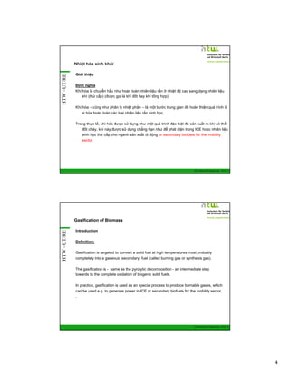 HTW –UT/RE

Nhiệt hóa sinh khối
Giới thiệu
Định nghĩa
Khí hóa là chuyển hầu như hoàn toàn nhiên liệu rắn ở nhiệt độ cao sang dạng nhiên liệu
khí (thứ cấp) (được gọi là khí đốt hay khí tổng hợp)
Khí hóa – cũng như phân ly nhiệt phân – là một bước trung gian để hoàn thiện quá trình ô
xi hóa hoàn toàn các loại nhiên liệu rắn sinh học.
Trong thực tế, khí hóa được sử dụng như một quá trình đặc biệt để sản xuất ra khí có thể
đốt cháy, khí này được sử dụng chẳng hạn như để phát điện trong ICE hoặc nhiên liệu
sinh học thứ cấp cho ngành sản xuất di động or secondary biofuels for the mobility
sector.

GIZ Training RE Vietnam_Dec. 2013 - 7

HTW –UT/RE

Gasification of Biomass
Introduction
Definition:
Gasification is targeted to convert a solid fuel at high temperatures most probably
completely into a gaseous (secondary) fuel (called burning gas or synthesis gas).
The gasification is - same as the pyrolytic decomposition - an intermediate step
towards to the complete oxidation of biogenic solid fuels.
In practice, gasification is used as an special process to produce burnable gases, which
can be used e.g. to generate power in ICE or secondary biofuels for the mobility sector.
,

GIZ Training RE Vietnam_Dec. 2013 - 8

4

 