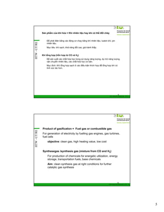 HTW –UT/RE

Sản phẩm của khí hóa = Khí nhiên liệu hay khí có thể đốt cháy
Để phát điện bằng các động cơ chạy bằng khí nhiên liệu, tuabin khí, pin
nhiên liệu.
Mục tiêu: khí sạch, khả năng đốt cao, giá trành thấp.

Khí tổng hợp (hỗn hợp từ CO và H2)
Để sản xuất các chất hóa học trong sử dụng năng lượng, dự trữ năng lượng,
vận chuyển nhiên liệu, các chất hóa học cơ bản.
Mục đích: Khí tổng hợp sạch ở các điều kiện thích hợp để tổng hợp khí có
tính xúc tác hơn.

9

HTW –UT/RE

GIZ Training RE Vietnam_Dec. 2013 - 9

Product of gasification = Fuel gas or combustible gas
For generation of electricity by fuelling gas engines, gas turbines,
fuel cells
objective: clean gas, high heating value, low cost

Synthesegas /synthesis gas (mixture from CO and H2)
For production of chemicals for energetic utilization, energy
storage, transportation fuels, base chemicals
Aim: clean synthesis gas at right conditions for further
catalytic gas synthesis

10
GIZ Training RE Vietnam_Dec. 2013 - 10

5

 