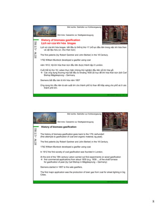 Bild rechts: Stahlofen zur Kohlevergasung

HTW –UT/RE

Bild links: Gaswerke zur Stadtgaserzeugung

History of biomass gasification
Lịch sử của khí hóa biogas
Lịch sử của khí hóa biogas bắt đầu từ thế kỷ thứ 17 (nỗ lực đầu tiên trong việc khí hóa than
và vật liệu hữu cơ, như than bùn)
The first patents (by Robert Gardner and John Berber) in the 18 Century.
1792 William Murdock developed a gasifier using coal
năm 1812, hội khí hóa than bùn đầu tiên được thành lập ở London.
Cuối thế kỷ thứ 18, Leben thực hiện những thử nghiệm đầu tiên về khí hóa gỗ.
Các ứng dụng thương mại bắt đầu từ khoảng 1830 (lò trục để khí hóa than bùn (bởi Carl
Bishop Mägdesprung – Germany
Siemens bắt đầu bán lò khí hóa năm 1857
Ứng dụng lớn đầu tiên là sản xuất khí cho thành phố từ than để thắp sáng cho phố xá ở các
thành phố lớn.

GIZ Training RE Vietnam_Dec. 2013 - 15

Bild rechts: Stahlofen zur Kohlevergasung

HTW –UT/RE

Bild links: Gaswerke zur Stadtgaserzeugung

History of biomass gasification
The history of biomass gasification goes back to the 17th Jarhundert
(first attempts to gasification of coal and organic material, eg peat).
The first patents (by Robert Gardner and John Berber) in the 18 Century.
1792 William Murdock developed a gasifier using coal.
In 1812 the first society of coal gasification was founded in London.
At the end of the 18th century Lebon carried out first experiments on wood gasification
first commercial applications from about 1830 (e.g. 1839 ... of the shaft furnace
for gasification of peat (by Carl Bishop in Mägdesprung – Germany)
Siemens started in 1857 to the sale gasifiers.
The first major application was the production of town gas from coal for street lighting in big
Cities.

GIZ Training RE Vietnam_Dec. 2013 - 16

8

 