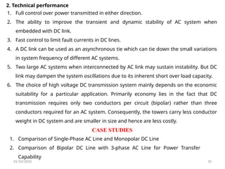 01/24/2026 10
2. Technical performance
1. Full control over power transmitted in either direction.
2. The ability to improve the transient and dynamic stability of AC system when
embedded with DC link.
3. Fast control to limit fault currents in DC lines.
4. A DC link can be used as an asynchronous tie which can tie down the small variations
in system frequency of different AC systems.
5. Two large AC systems when interconnected by AC link may sustain instability. But DC
link may dampen the system oscillations due to its inherent short over load capacity.
6. The choice of high voltage DC transmission system mainly depends on the economic
suitability for a particular application. Primarily economy lies in the fact that DC
transmission requires only two conductors per circuit (bipolar) rather than three
conductors required for an AC system. Consequently, the towers carry less conductor
weight in DC system and are smaller in size and hence are less costly.
1. Comparison of Single-Phase AC Line and Monopolar DC Line
2. Comparison of Bipolar DC Line with 3-phase AC Line for Power Transfer
Capability
CASE STUDIES
 