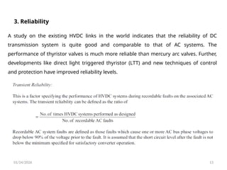01/24/2026 13
3. Reliability
A study on the existing HVDC links in the world indicates that the reliability of DC
transmission system is quite good and comparable to that of AC systems. The
performance of thyristor valves is much more reliable than mercury arc valves. Further,
developments like direct light triggered thyristor (LTT) and new techniques of control
and protection have improved reliability levels.
 