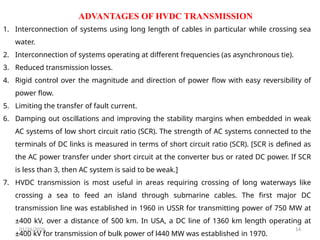 ADVANTAGES OF HVDC TRANSMISSION
01/24/2026 14
1. Interconnection of systems using long length of cables in particular while crossing sea
water.
2. Interconnection of systems operating at different frequencies (as asynchronous tie).
3. Reduced transmission losses.
4. Rigid control over the magnitude and direction of power flow with easy reversibility of
power flow.
5. Limiting the transfer of fault current.
6. Damping out oscillations and improving the stability margins when embedded in weak
AC systems of low short circuit ratio (SCR). The strength of AC systems connected to the
terminals of DC links is measured in terms of short circuit ratio (SCR). [SCR is defined as
the AC power transfer under short circuit at the converter bus or rated DC power. If SCR
is less than 3, then AC system is said to be weak.]
7. HVDC transmission is most useful in areas requiring crossing of long waterways like
crossing a sea to feed an island through submarine cables. The first major DC
transmission line was established in 1960 in USSR for transmitting power of 750 MW at
±400 kV, over a distance of 500 km. In USA, a DC line of 1360 km length operating at
±400 kV for transmission of bulk power of l440 MW was established in 1970.
 