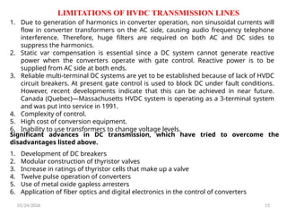 LIMITATIONS OF HVDC TRANSMISSION LINES
01/24/2026 15
1. Due to generation of harmonics in converter operation, non sinusoidal currents will
flow in converter transformers on the AC side, causing audio frequency telephone
interference. Therefore, huge filters are required on both AC and DC sides to
suppress the harmonics.
2. Static var compensation is essential since a DC system cannot generate reactive
power when the converters operate with gate control. Reactive power is to be
supplied from AC side at both ends.
3. Reliable multi-terminal DC systems are yet to be established because of lack of HVDC
circuit breakers. At present gate control is used to block DC under fault conditions.
However, recent developments indicate that this can be achieved in near future.
Canada (Quebec)—Massachusetts HVDC system is operating as a 3-terminal system
and was put into service in 1991.
4. Complexity of control.
5. High cost of conversion equipment.
6. Inability to use transformers to change voltage levels.
Significant advances in DC transmission, which have tried to overcome the
disadvantages listed above.
1. Development of DC breakers
2. Modular construction of thyristor valves
3. Increase in ratings of thyristor cells that make up a valve
4. Twelve pulse operation of converters
5. Use of metal oxide gapless arresters
6. Application of fiber optics and digital electronics in the control of converters
 