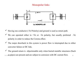 Monopolar links
 Having one conductor (-Ve Polarity) and ground is used as return path.
 We can operated either in +Ve or –Ve polarity, but usually preferred -Ve
polarity in order to reduce the Corona effect.
 The major drawback in this system is power flow is interrupted due to either
converter failure or DC link.
 The ground return is objectionable only when buried metallic structures (Such
as pipes) are present and are subject to corrosion with DC current flow.
01/24/2026 18
 