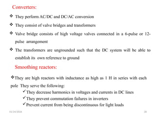 Converters:
 They perform AC/DC and DC/AC conversion
 They consist of valve bridges and transformers
 Valve bridge consists of high voltage valves connected in a 6-pulse or 12-
pulse arrangement
 The transformers are ungrounded such that the DC system will be able to
establish its own reference to ground
01/24/2026 28
They are high reactors with inductance as high as 1 H in series with each
pole They serve the following:
They decrease harmonics in voltages and currents in DC lines
They prevent commutation failures in inverters
Prevent current from being discontinuous for light loads
Smoothing reactors:
 