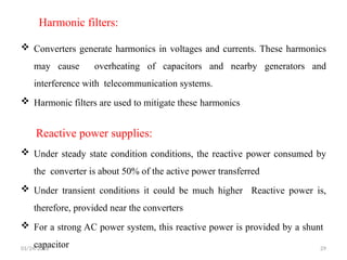 Harmonic filters:
 Converters generate harmonics in voltages and currents. These harmonics
may cause overheating of capacitors and nearby generators and
interference with telecommunication systems.
 Harmonic filters are used to mitigate these harmonics
Reactive power supplies:
 Under steady state condition conditions, the reactive power consumed by
the converter is about 50% of the active power transferred
 Under transient conditions it could be much higher Reactive power is,
therefore, provided near the converters
 For a strong AC power system, this reactive power is provided by a shunt
capacitor
01/24/2026 29
 