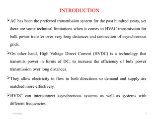 01/24/2026 3
INTRODUCTION
AC has been the preferred transmission system for the past hundred years, yet
there are some technical limitations when it comes to HVAC transmission for
bulk power transfer over very long distances and connection of asynchronous
grids.
On other hand, High Voltage Direct Current (HVDC) is a technology that
transmits power in forms of DC, to increase the efficiency of bulk power
transmission over long distances.
They allow electricity to flow in both directions so demand and supply are
matched more effectively.
HVDC can interconnect asynchronous systems as well as systems with
different frequencies.
 