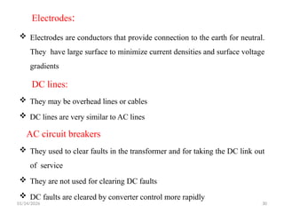 Electrodes:
 Electrodes are conductors that provide connection to the earth for neutral.
They have large surface to minimize current densities and surface voltage
gradients
DC lines:
AC circuit breakers
 They may be overhead lines or cables
 DC lines are very similar to AC lines
 They used to clear faults in the transformer and for taking the DC link out
of service
 They are not used for clearing DC faults
 DC faults are cleared by converter control more rapidly
01/24/2026 30
 