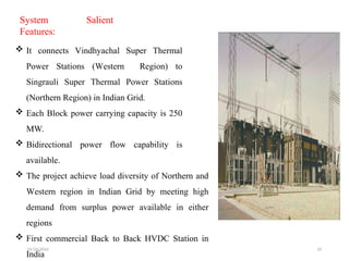 01/24/2026 33
System Salient
Features:
 It connects Vindhyachal Super Thermal
Power Stations (Western Region) to
Singrauli Super Thermal Power Stations
(Northern Region) in Indian Grid.
 Each Block power carrying capacity is 250
MW.
 Bidirectional power flow capability is
available.
 The project achieve load diversity of Northern and
Western region in Indian Grid by meeting high
demand from surplus power available in either
regions
 First commercial Back to Back HVDC Station in
India
 