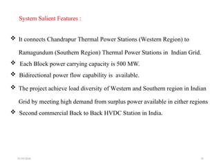 01/24/2026 35
System Salient Features :
 It connects Chandrapur Thermal Power Stations (Western Region) to
Ramagundum (Southern Region) Thermal Power Stations in Indian Grid.
 Each Block power carrying capacity is 500 MW.
 Bidirectional power flow capability is available.
 The project achieve load diversity of Western and Southern region in Indian
Grid by meeting high demand from surplus power available in either regions
 Second commercial Back to Back HVDC Station in India.
 