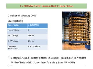 01/24/2026 37
1 x 500 MW HVDC Sasaram Back to Back Station
Power rating : 1x500MW
No. of Blocks 1
AC Voltage 400 kV
DC Voltage 205 kV
Converter
Transformer
6 x 234 MVA
 Connects Pusauli (Eastern Region) to Sasaram (Eastern part of Northern
Grid) of Indian Grid (Power Transfer mainly from ER to NR)
Completion date: Sep 2002
Specifications:
 
